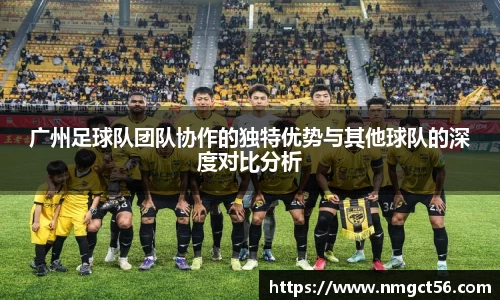广州足球队团队协作的独特优势与其他球队的深度对比分析